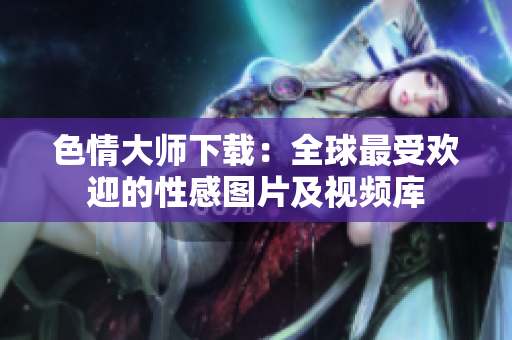 色情大师下载：全球最受欢迎的性感图片及视频库