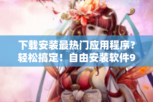 下载安装最热门应用程序？轻松搞定！自由安装软件9.1免费版！