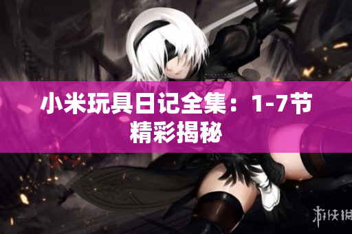 小米玩具日记全集：1-7节精彩揭秘