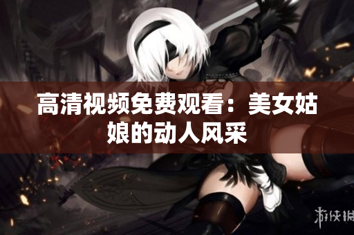 高清视频免费观看：美女姑娘的动人风采