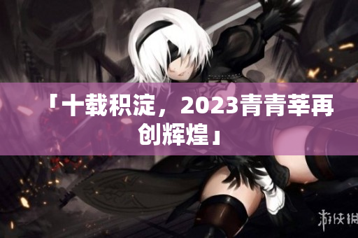 「十载积淀，2023青青莘再创辉煌」