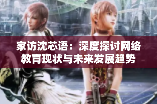家访沈芯语：深度探讨网络教育现状与未来发展趋势