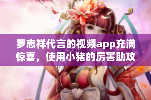 罗志祥代言的视频app充满惊喜，使用小猪的厉害助攻！