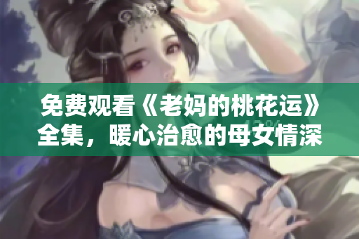 免费观看《老妈的桃花运》全集，暖心治愈的母女情深故事