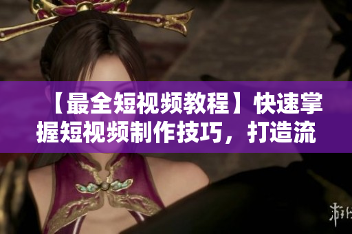 【最全短视频教程】快速掌握短视频制作技巧，打造流量爆棚！