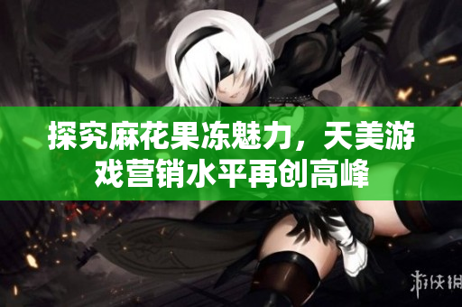 探究麻花果冻魅力，天美游戏营销水平再创高峰