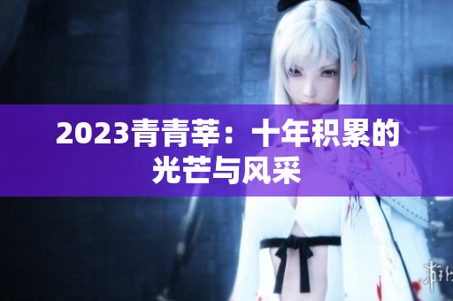 2023青青莘：十年积累的光芒与风采