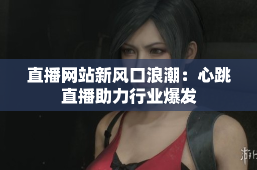 直播网站新风口浪潮：心跳直播助力行业爆发
