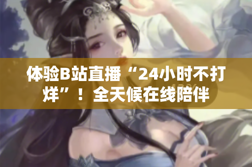体验B站直播“24小时不打烊”！全天候在线陪伴