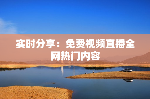 实时分享：免费视频直播全网热门内容