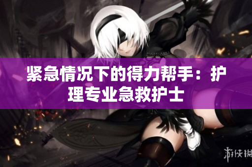 紧急情况下的得力帮手：护理专业急救护士