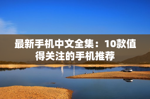 最新手机中文全集：10款值得关注的手机推荐