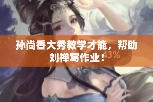 孙尚香大秀教学才能，帮助刘禅写作业！