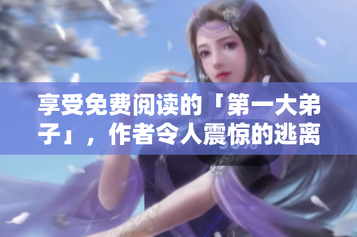 享受免费阅读的「第一大弟子」，作者令人震惊的逃离传闻！