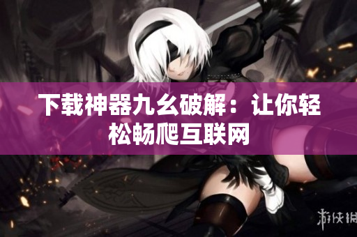 下载神器九幺破解：让你轻松畅爬互联网