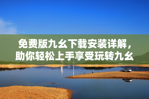免费版九幺下载安装详解，助你轻松上手享受玩转九幺！