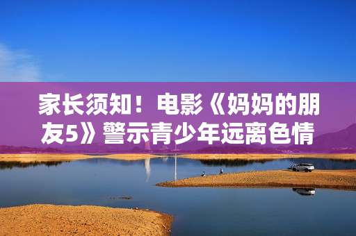 家长须知！电影《妈妈的朋友5》警示青少年远离色情内容