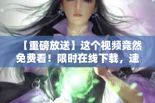 【重磅放送】这个视频竟然免费看！限时在线下载，速来围观！
