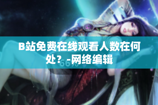 B站免费在线观看人数在何处？-网络编辑