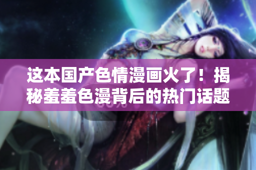 这本国产色情漫画火了！揭秘羞羞色漫背后的热门话题