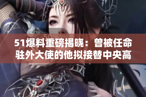 51爆料重磅揭晓：曾被任命驻外大使的他拟接替中央高层职务