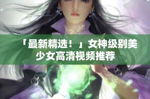 「最新精选！」女神级别美少女高清视频推荐