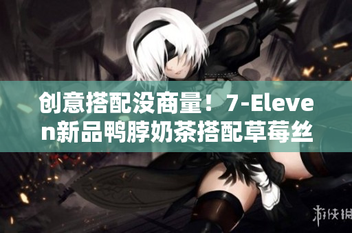 创意搭配没商量！7-Eleven新品鸭脖奶茶搭配草莓丝瓜芭乐