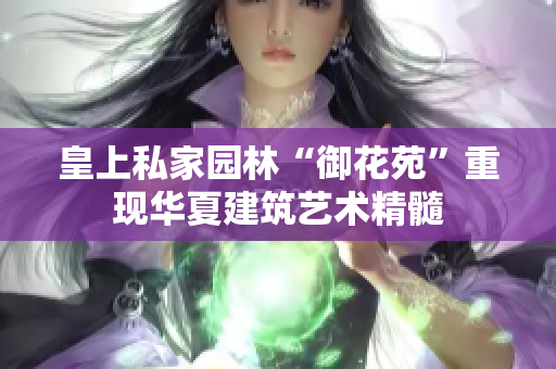 皇上私家园林“御花苑”重现华夏建筑艺术精髓