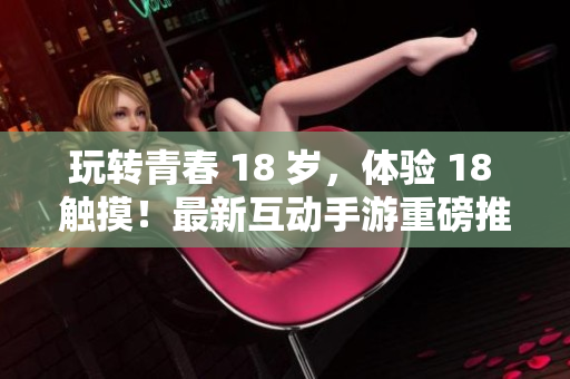 玩转青春 18 岁，体验 18 触摸！最新互动手游重磅推荐