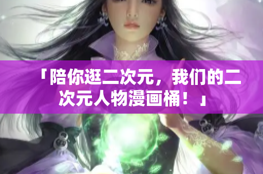 「陪你逛二次元，我们的二次元人物漫画桶！」