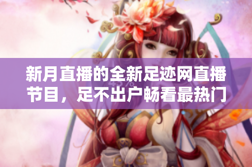 新月直播的全新足迹网直播节目，足不出户畅看最热门的直播内容！