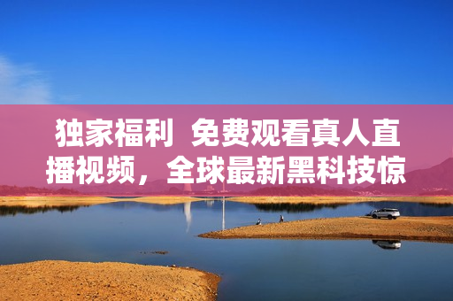 独家福利  免费观看真人直播视频，全球最新黑科技惊艳上线！