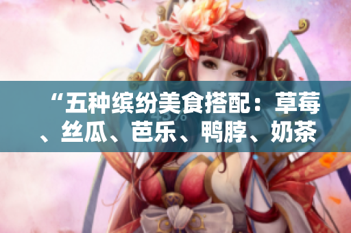 “五种缤纷美食搭配：草莓、丝瓜、芭乐、鸭脖、奶茶”