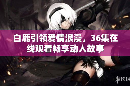白鹿引领爱情浪漫，36集在线观看畅享动人故事