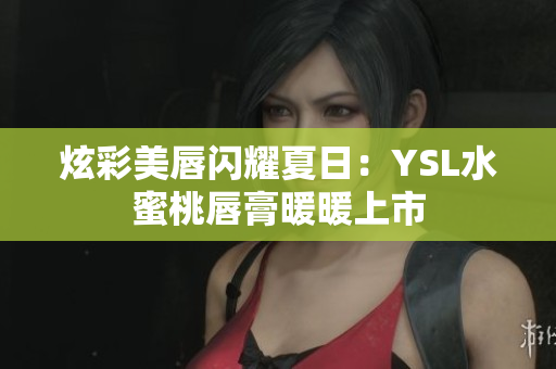 炫彩美唇闪耀夏日：YSL水蜜桃唇膏暖暖上市