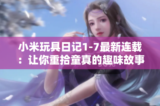 小米玩具日记1-7最新连载：让你重拾童真的趣味故事