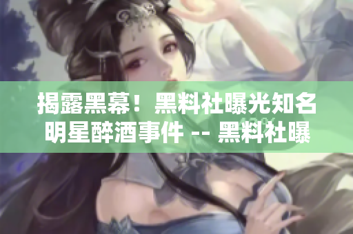 揭露黑幕！黑料社曝光知名明星醉酒事件 -- 黑料社曝光明星醉酒事件内幕
