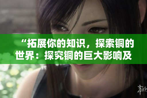 “拓展你的知识，探索铜的世界：探究铜的巨大影响及深层意义”