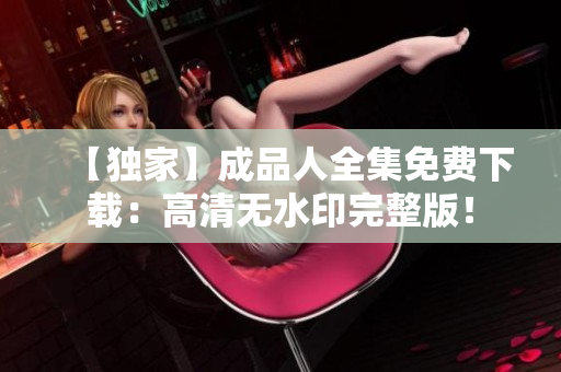 【独家】成品人全集免费下载：高清无水印完整版！