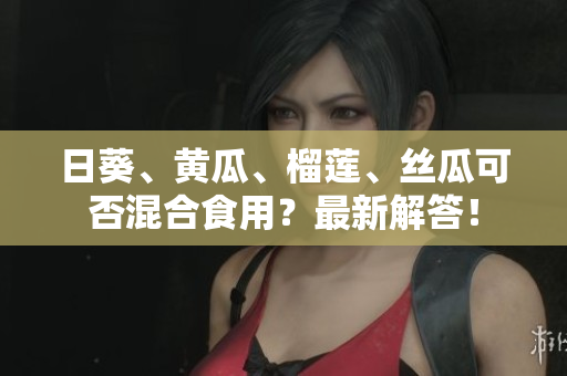 日葵、黄瓜、榴莲、丝瓜可否混合食用？最新解答！