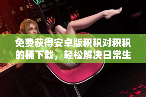免费获得安卓版积积对积积的桶下载，轻松解决日常生活中的难题