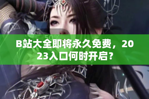 B站大全即将永久免费，2023入口何时开启？