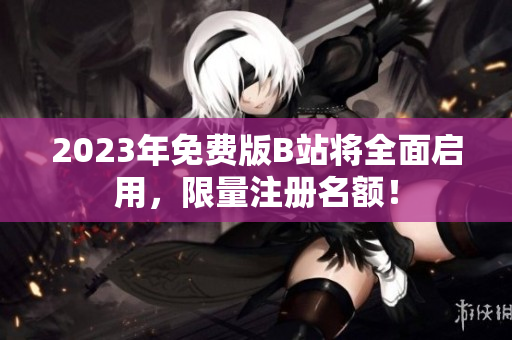 2023年免费版B站将全面启用，限量注册名额！