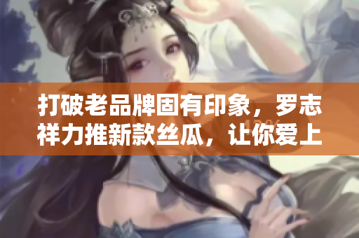 打破老品牌固有印象，罗志祥力推新款丝瓜，让你爱上旧草莓