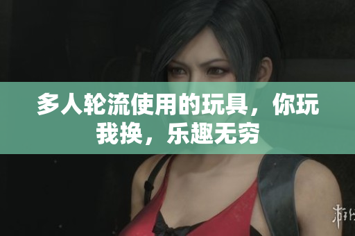多人轮流使用的玩具，你玩我换，乐趣无穷
