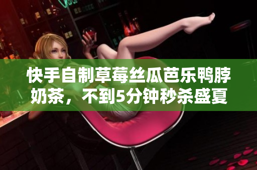 快手自制草莓丝瓜芭乐鸭脖奶茶，不到5分钟秒杀盛夏热浪