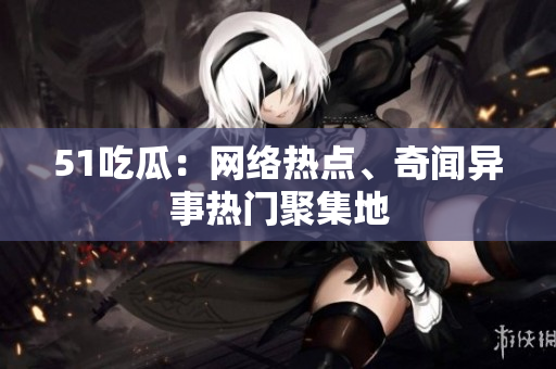 51吃瓜：网络热点、奇闻异事热门聚集地