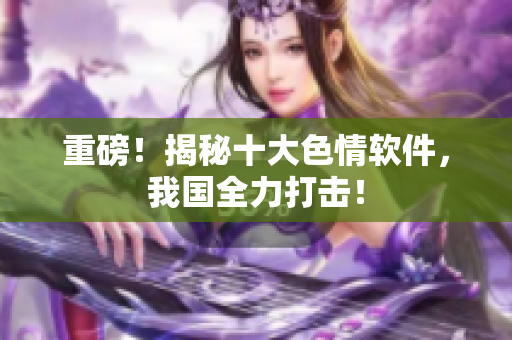 重磅！揭秘十大色情软件，我国全力打击！