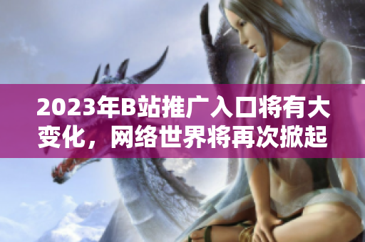 2023年B站推广入口将有大变化，网络世界将再次掀起风潮！