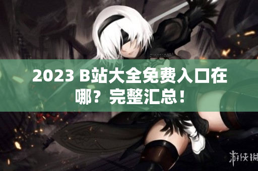 2023 B站大全免费入口在哪？完整汇总！